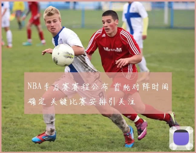 NBA季后赛赛程公布 首轮对阵时间确定 关键比赛安排引关注