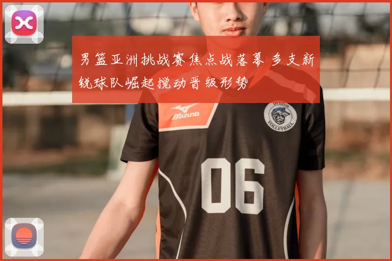 男篮亚洲挑战赛焦点战落幕 多支新锐球队崛起搅动晋级形势