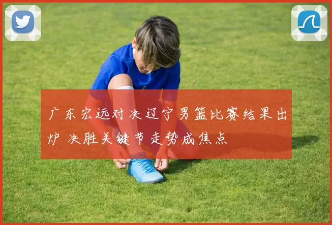 广东宏远对决辽宁男篮比赛结果出炉 决胜关键节走势成焦点