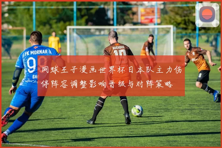 网球王子漫画世界杯日本队主力伤停阵容调整影响晋级与对阵策略