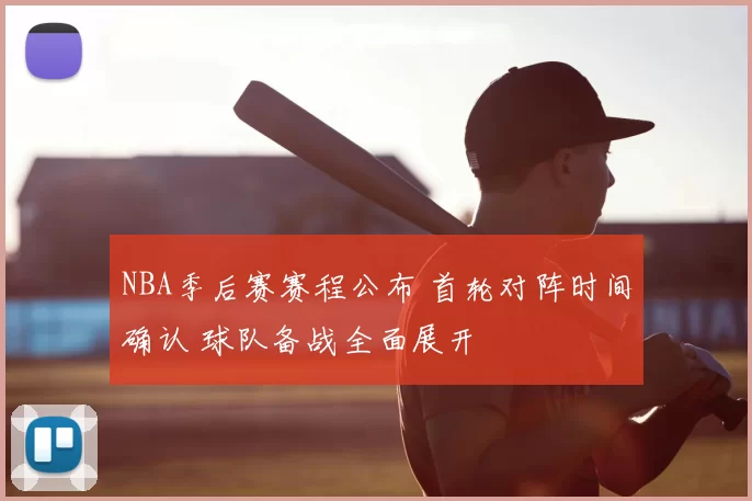 NBA季后赛赛程公布 首轮对阵时间确认 球队备战全面展开