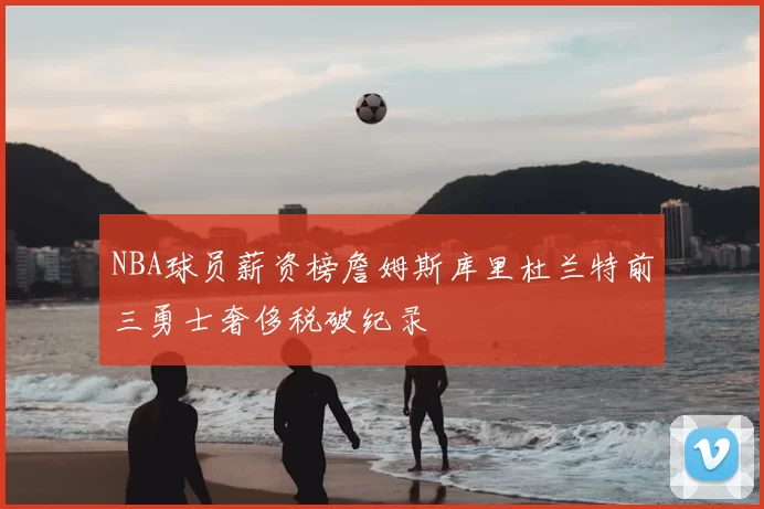 NBA球员薪资榜詹姆斯库里杜兰特前三勇士奢侈税破纪录