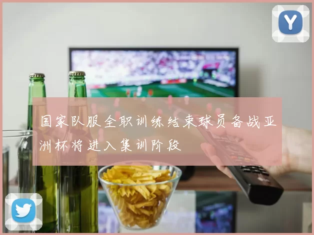 国家队服全职训练结束球员备战亚洲杯将进入集训阶段