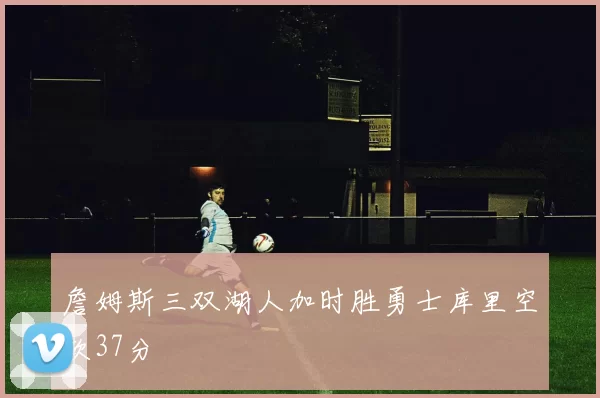 詹姆斯三双湖人加时胜勇士库里空砍37分