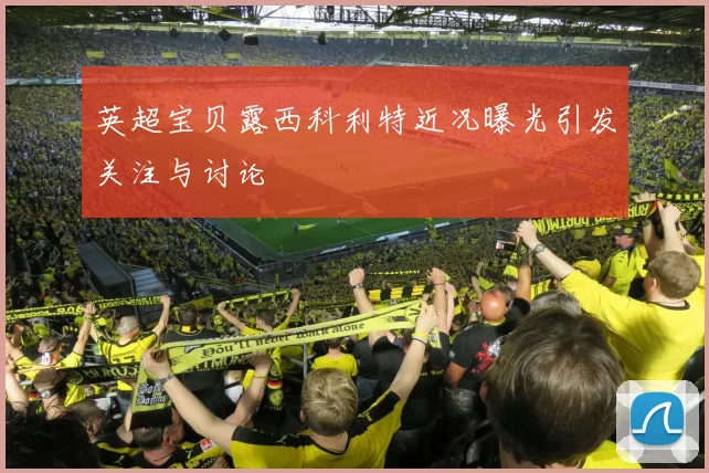 英超宝贝露西科利特近况曝光引发关注与讨论