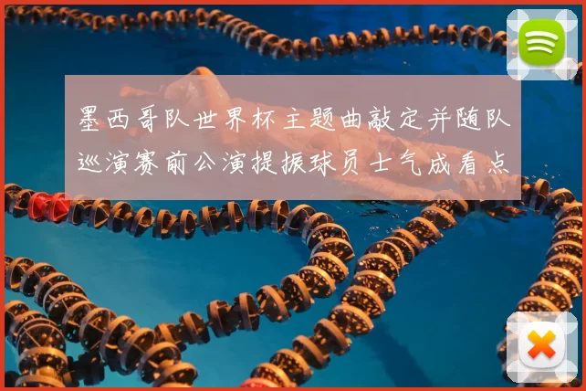 墨西哥队世界杯主题曲敲定并随队巡演赛前公演提振球员士气成看点