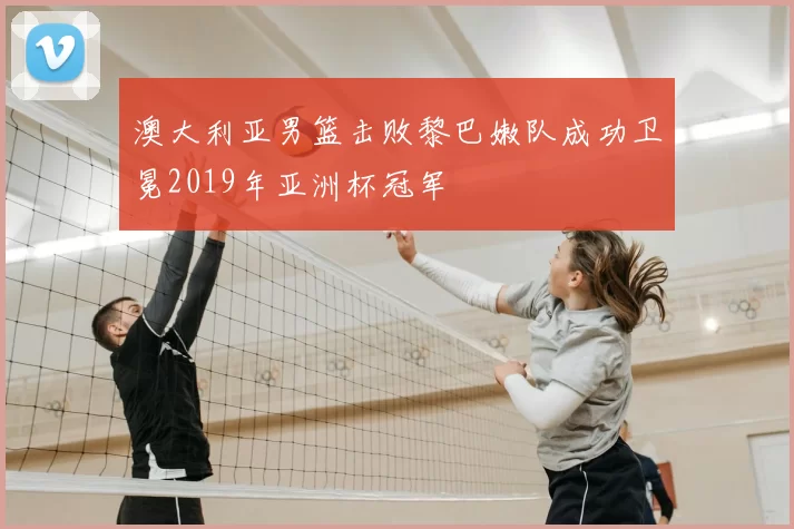 澳大利亚男篮击败黎巴嫩队成功卫冕2019年亚洲杯冠军