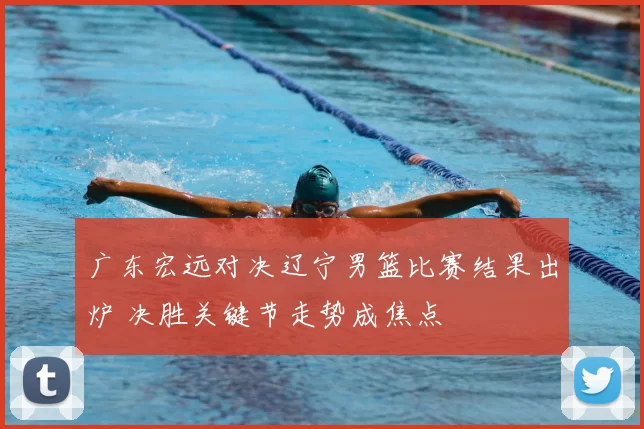 广东宏远对决辽宁男篮比赛结果出炉 决胜关键节走势成焦点