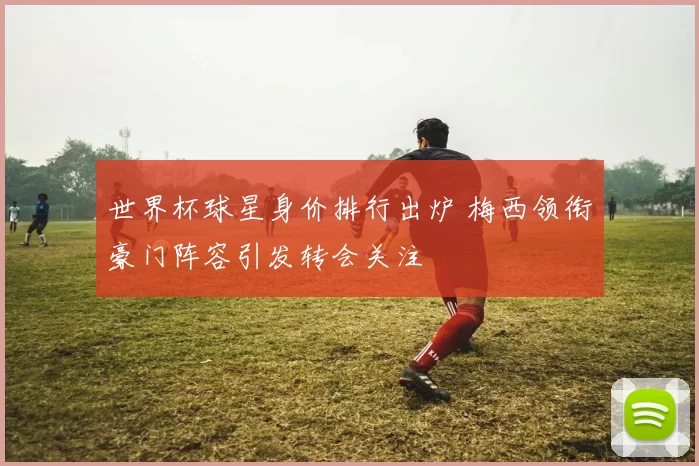 世界杯球星身价排行出炉 梅西领衔豪门阵容引发转会关注
