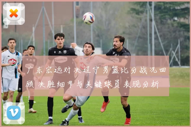 广东宏远对决辽宁男篮比分战况回顾 决胜细节与关键球员表现分析