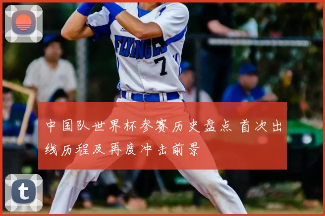 中国队世界杯参赛历史盘点 首次出线历程及再度冲击前景