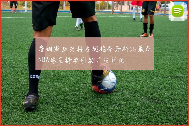 詹姆斯历史排名超越乔丹科比最新NBA球星榜单引发广泛讨论