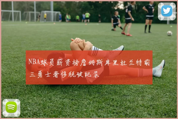 NBA球员薪资榜詹姆斯库里杜兰特前三勇士奢侈税破纪录