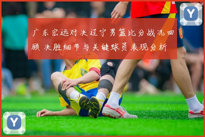 广东宏远对决辽宁男篮比分战况回顾 决胜细节与关键球员表现分析