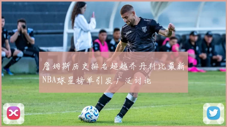 詹姆斯历史排名超越乔丹科比最新NBA球星榜单引发广泛讨论