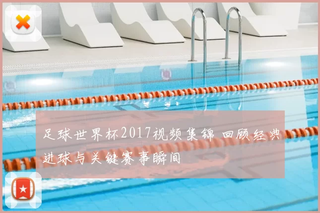 足球世界杯2017视频集锦 回顾经典进球与关键赛事瞬间