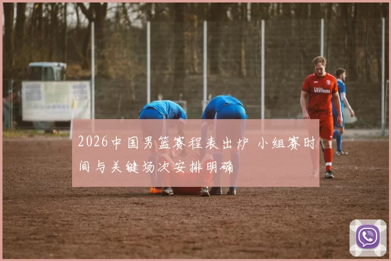 2026中国男篮赛程表出炉 小组赛时间与关键场次安排明确