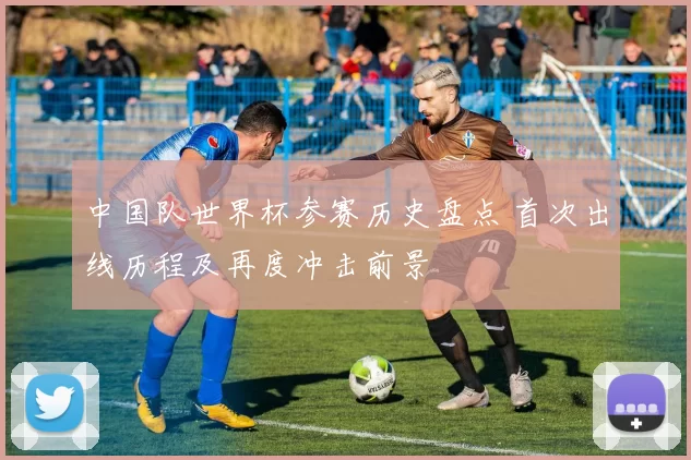 中国队世界杯参赛历史盘点 首次出线历程及再度冲击前景