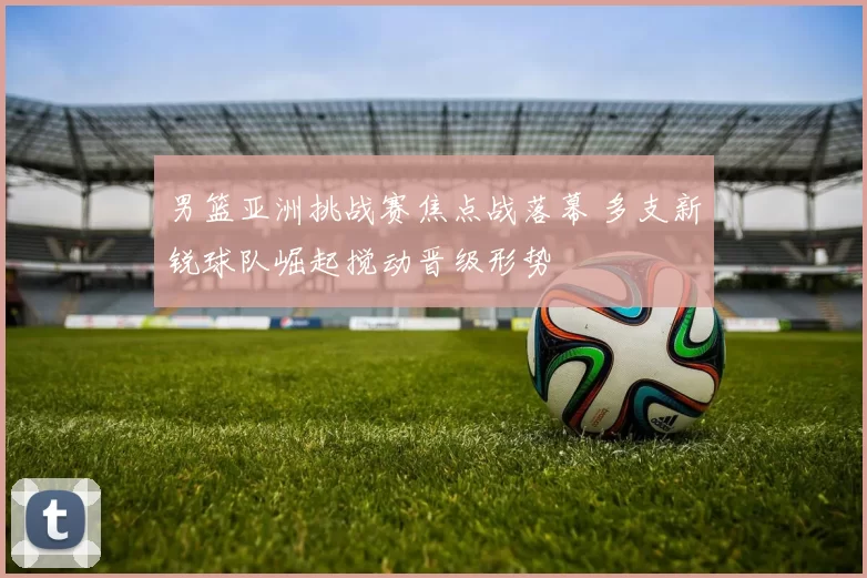 男篮亚洲挑战赛焦点战落幕 多支新锐球队崛起搅动晋级形势