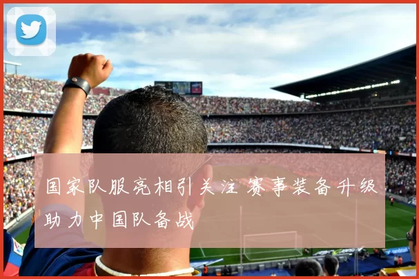 国家队服亮相引关注 赛事装备升级助力中国队备战