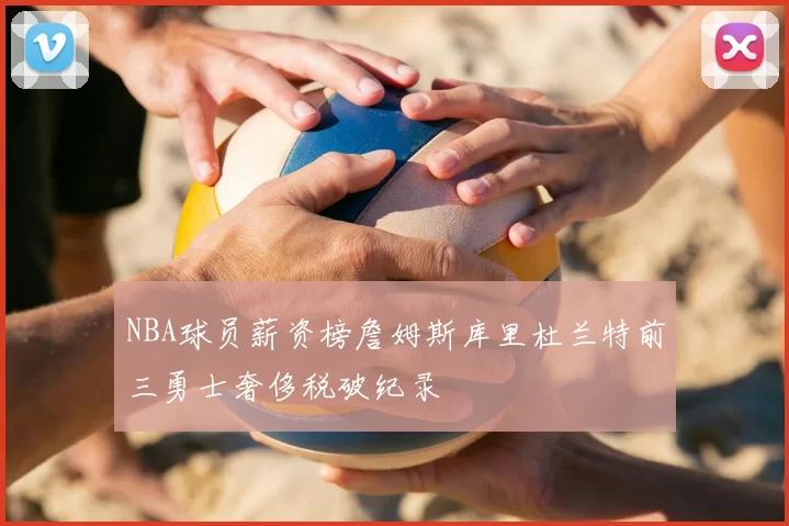 NBA球员薪资榜詹姆斯库里杜兰特前三勇士奢侈税破纪录