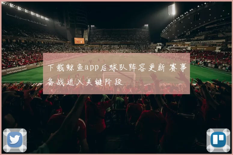 下载鲸鱼app后球队阵容更新 赛事备战进入关键阶段