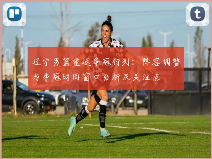 辽宁男篮重返争冠行列：阵容调整与夺冠时间窗口分析及关注点