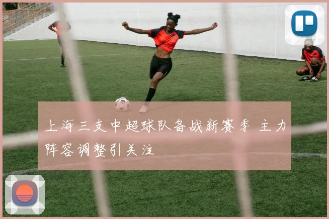 上海三支中超球队备战新赛季 主力阵容调整引关注