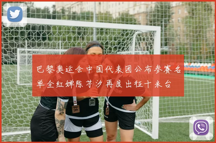 巴黎奥运会中国代表团公布参赛名单全红婵陈芋汐再度出征十米台