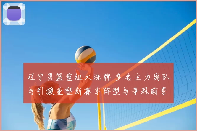 辽宁男篮重组大洗牌 多名主力离队与引援重塑新赛季阵型与争冠前景